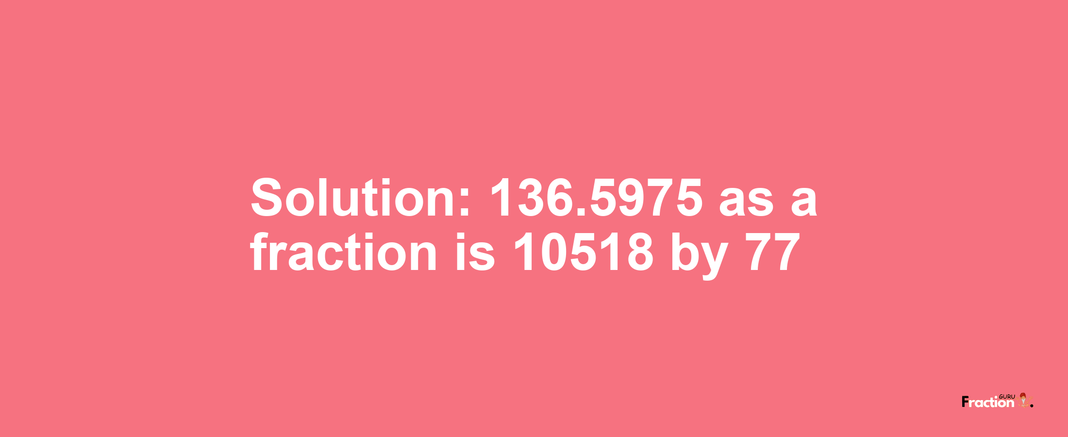 Solution:136.5975 as a fraction is 10518/77